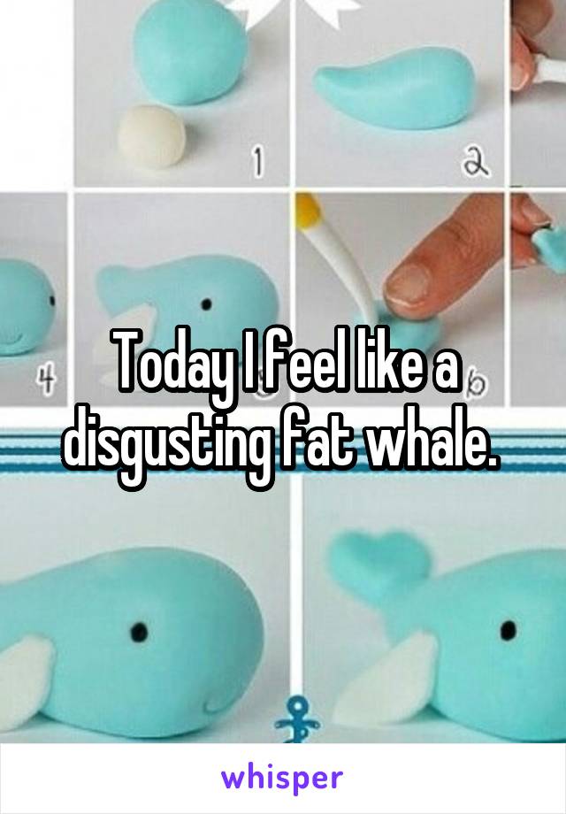 Today I feel like a disgusting fat whale. 