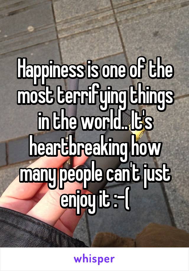 Happiness is one of the most terrifying things in the world.. It's heartbreaking how many people can't just enjoy it :-(