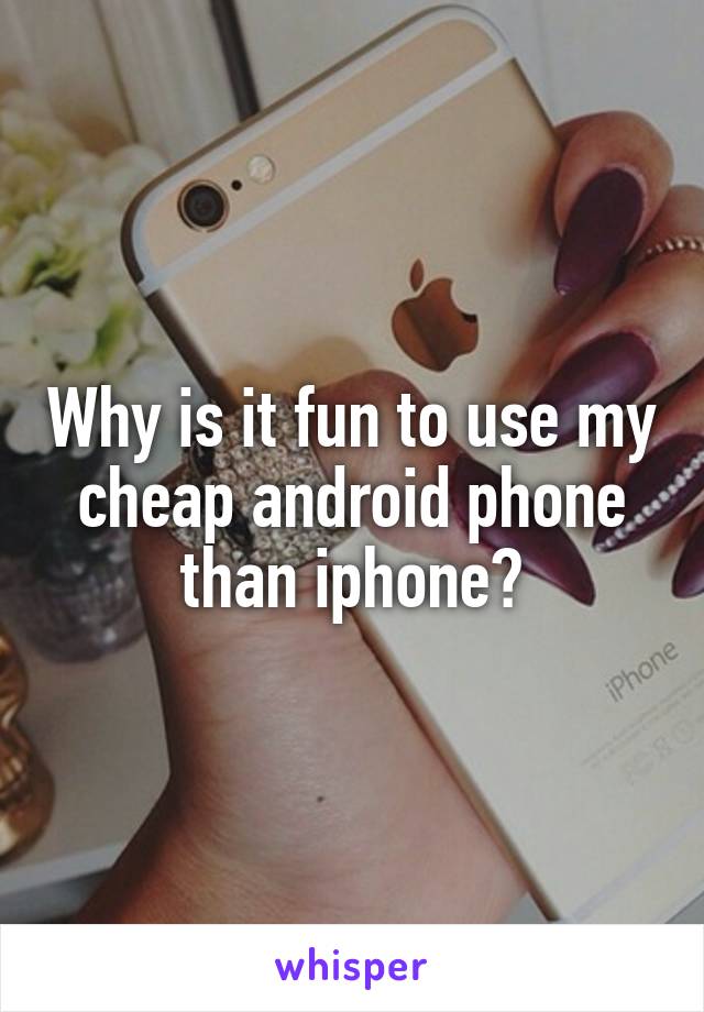 Why is it fun to use my cheap android phone than iphone?