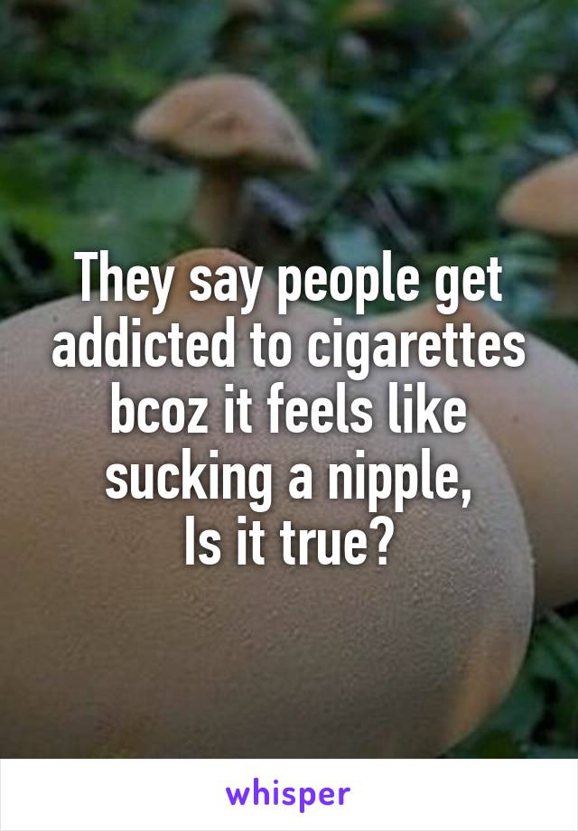 They say people get addicted to cigarettes bcoz it feels like sucking a nipple,
Is it true?