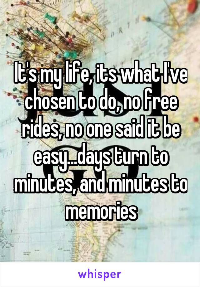 It's my life, its what I've chosen to do, no free rides, no one said it be easy...days turn to minutes, and minutes to memories