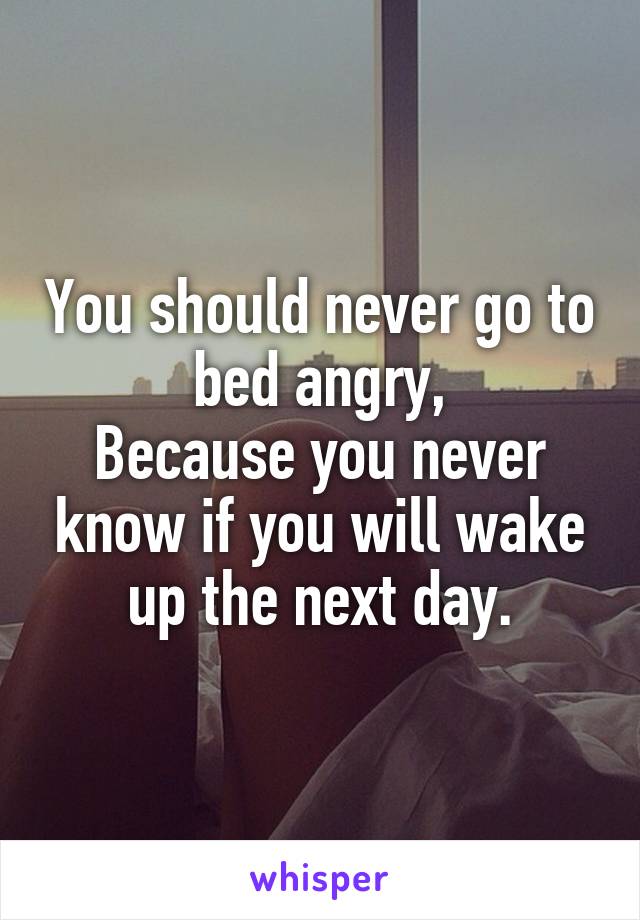 You should never go to bed angry,
Because you never know if you will wake up the next day.