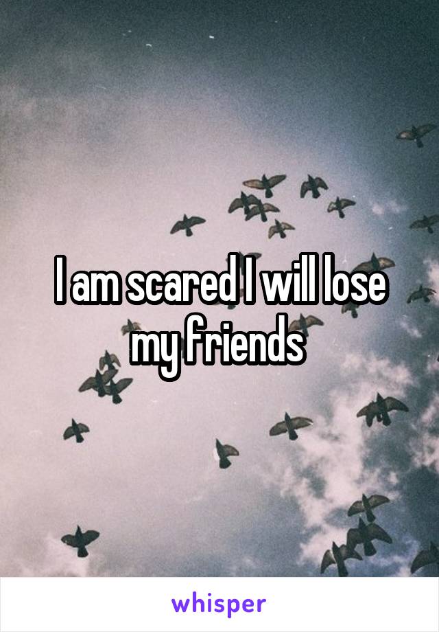 I am scared I will lose my friends 