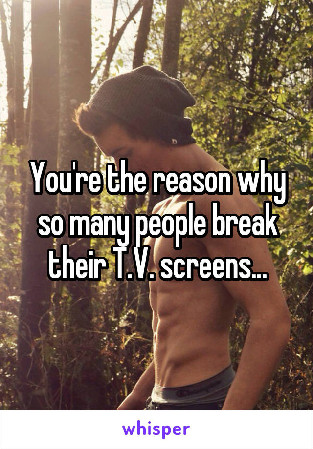 You're the reason why so many people break their T.V. screens...