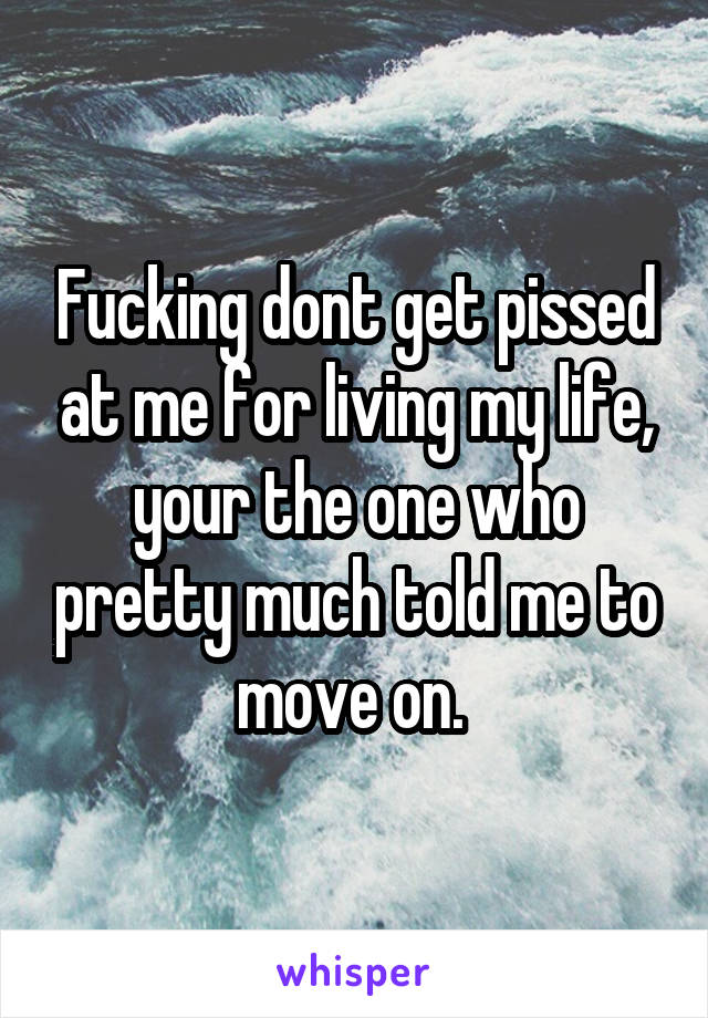 Fucking dont get pissed at me for living my life, your the one who pretty much told me to move on. 