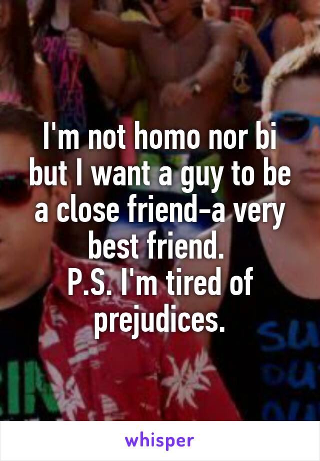 I'm not homo nor bi but I want a guy to be a close friend-a very best friend. 
P.S. I'm tired of prejudices.