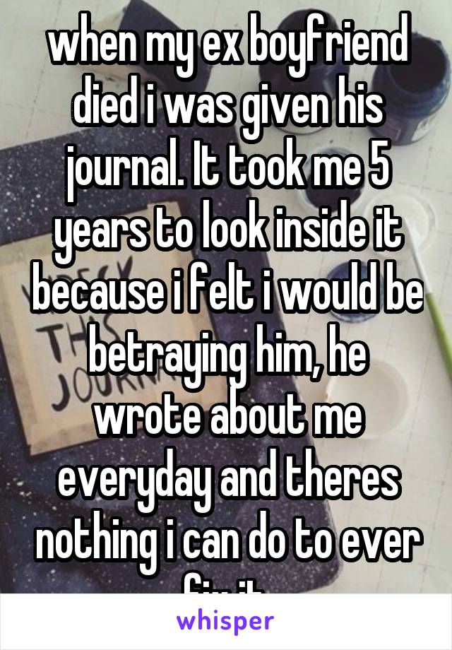 when my ex boyfriend died i was given his journal. It took me 5 years to look inside it because i felt i would be betraying him, he wrote about me everyday and theres nothing i can do to ever fix it.