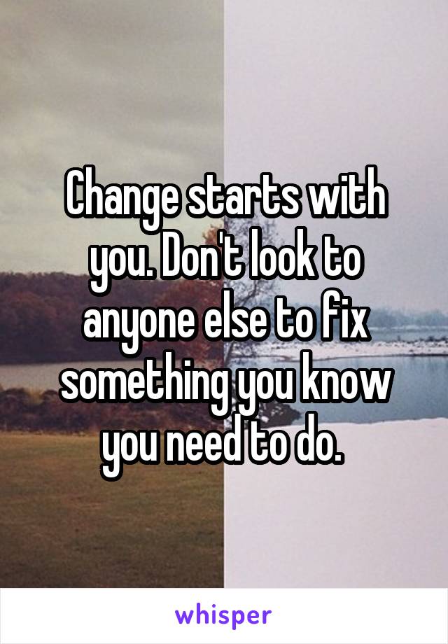 Change starts with you. Don't look to anyone else to fix something you know you need to do. 