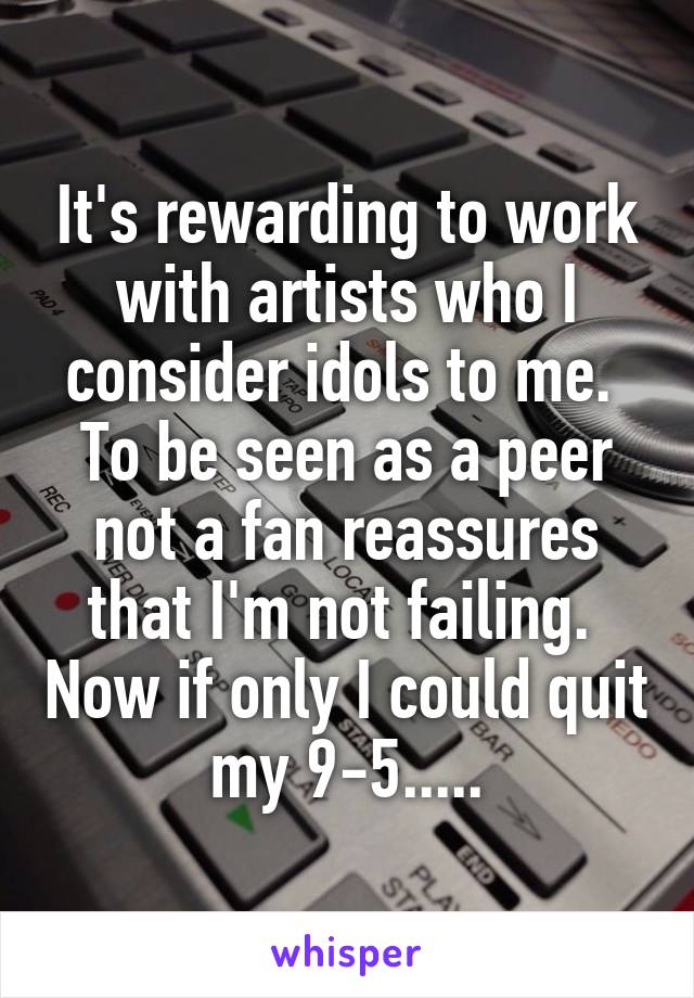 It's rewarding to work with artists who I consider idols to me.  To be seen as a peer not a fan reassures that I'm not failing.  Now if only I could quit my 9-5.....