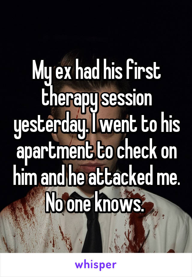 My ex had his first therapy session yesterday. I went to his apartment to check on him and he attacked me. No one knows. 