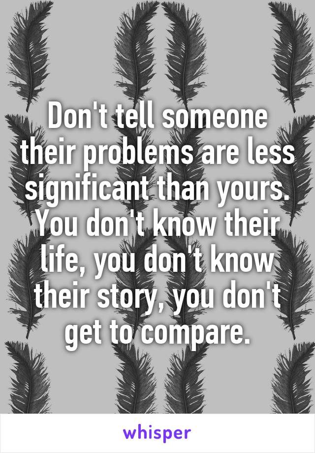 Don't tell someone their problems are less significant than yours. You don't know their life, you don't know their story, you don't get to compare.