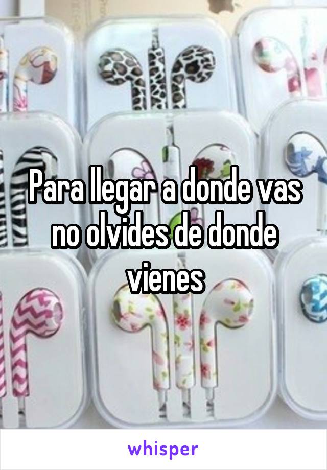 Para llegar a donde vas no olvides de donde vienes