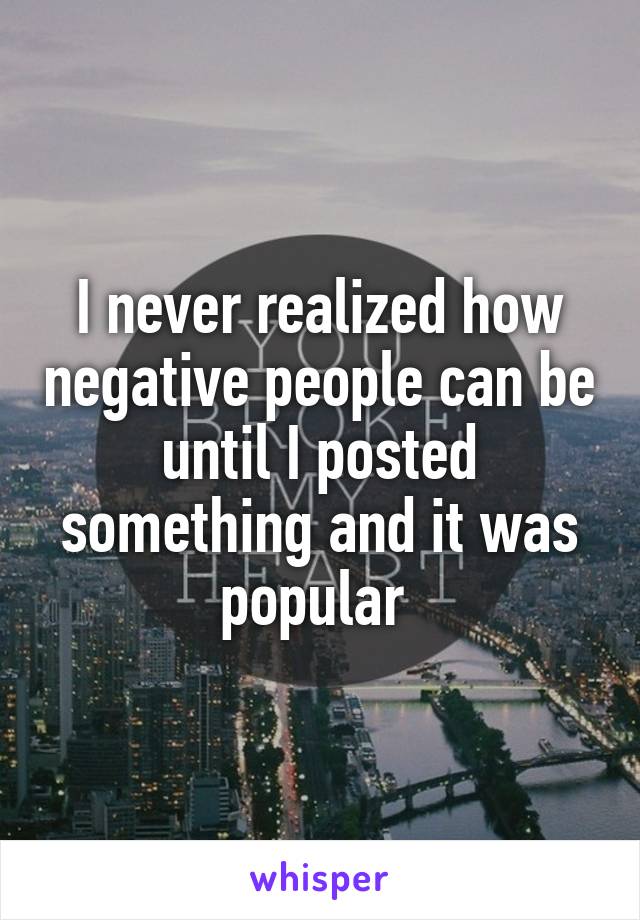 I never realized how negative people can be until I posted something and it was popular 