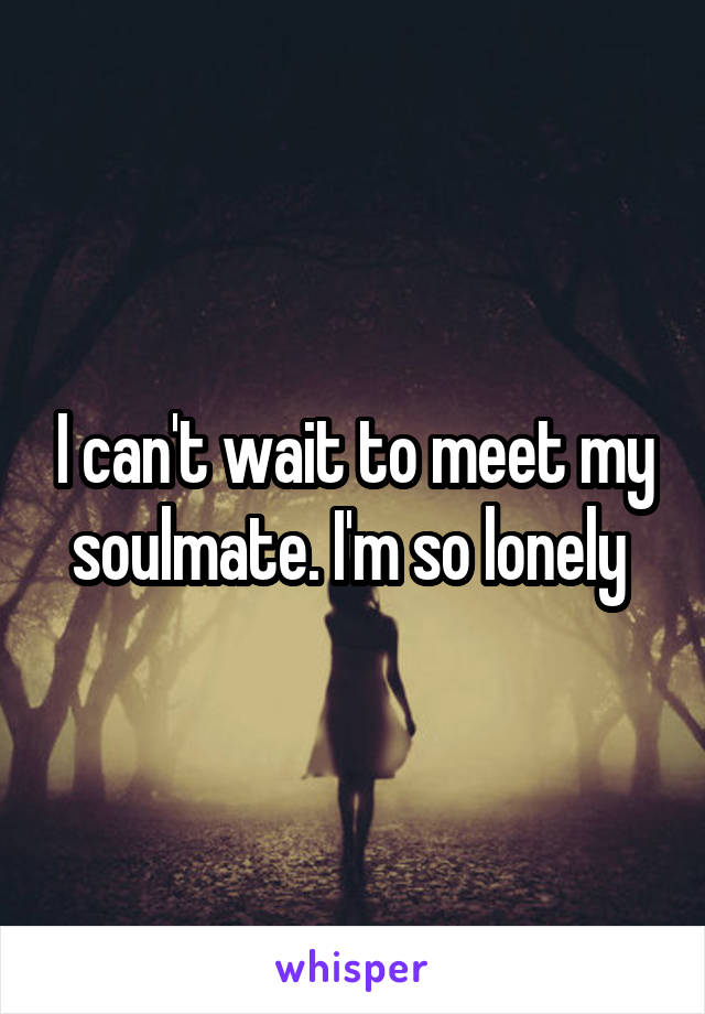 I can't wait to meet my soulmate. I'm so lonely 