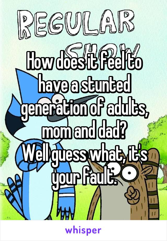 How does it feel to have a stunted generation of adults, mom and dad?
Well guess what, it's your fault.