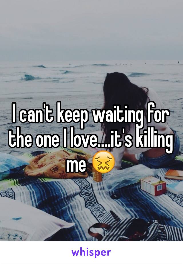 I can't keep waiting for the one I love....it's killing me 😖