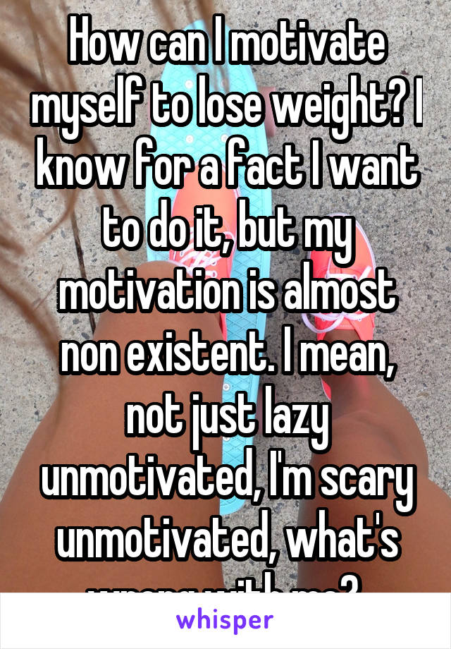 How can I motivate myself to lose weight? I know for a fact I want to do it, but my motivation is almost non existent. I mean, not just lazy unmotivated, I'm scary unmotivated, what's wrong with me? 