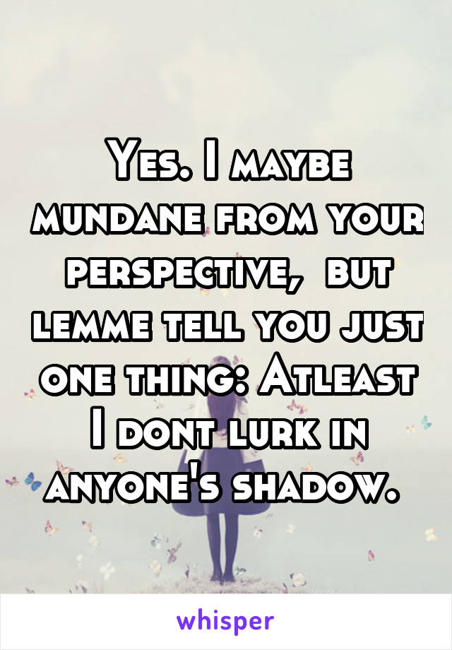 Yes. I maybe mundane from your perspective,  but lemme tell you just one thing: Atleast I dont lurk in anyone's shadow. 