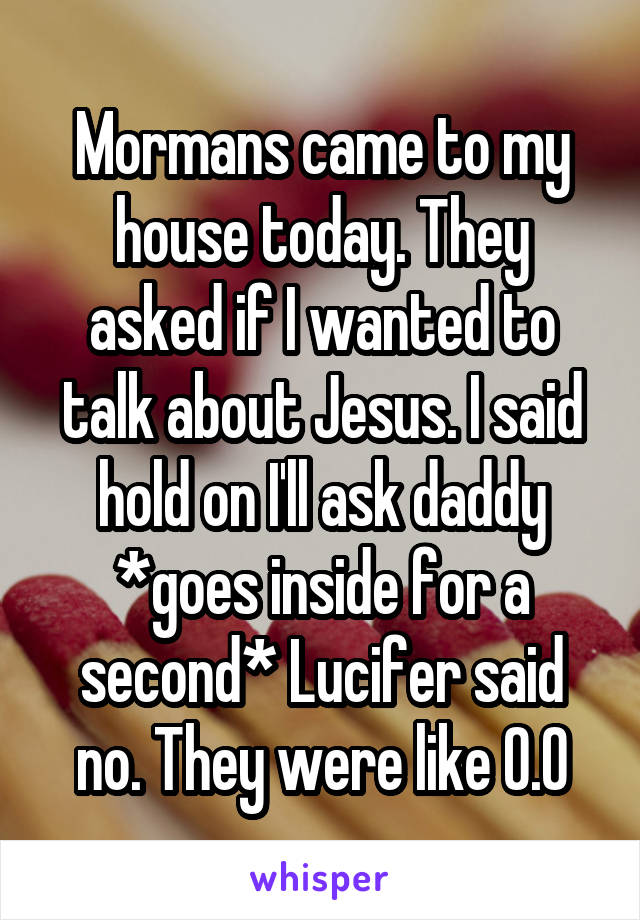 Mormans came to my house today. They asked if I wanted to talk about Jesus. I said hold on I'll ask daddy *goes inside for a second* Lucifer said no. They were like O.O