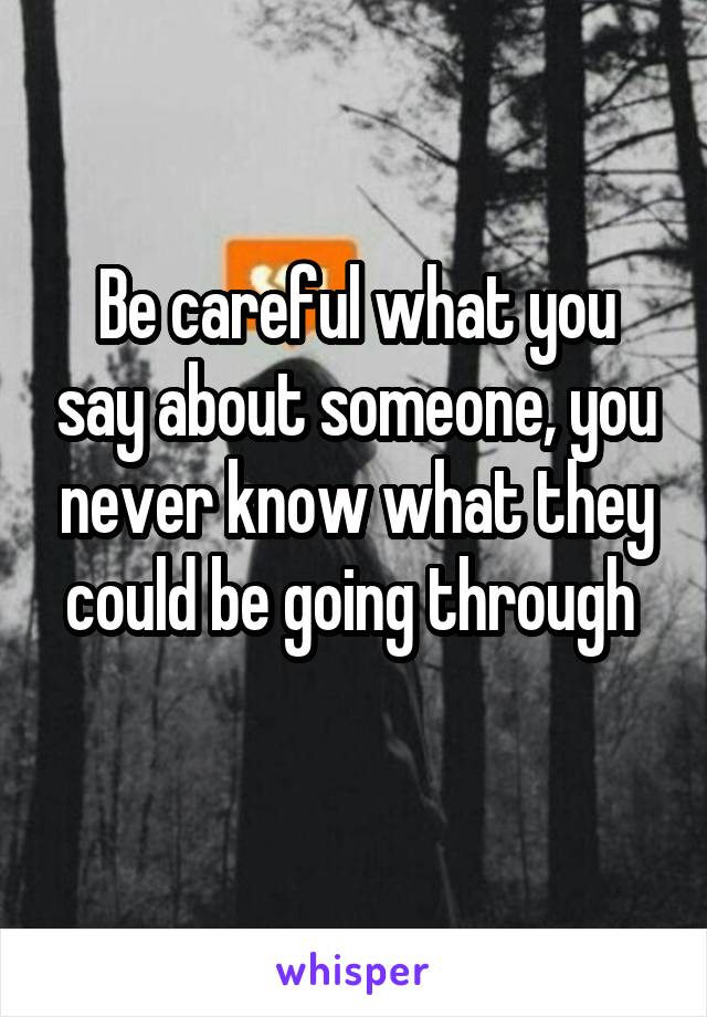 Be careful what you say about someone, you never know what they could be going through 
