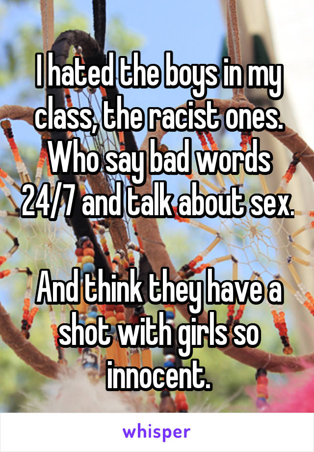 I hated the boys in my class, the racist ones. Who say bad words 24/7 and talk about sex. 
And think they have a shot with girls so innocent.