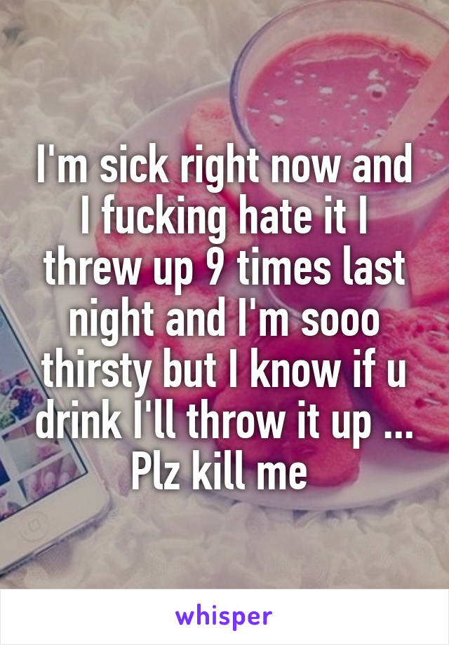 I'm sick right now and I fucking hate it I threw up 9 times last night and I'm sooo thirsty but I know if u drink I'll throw it up ... Plz kill me 