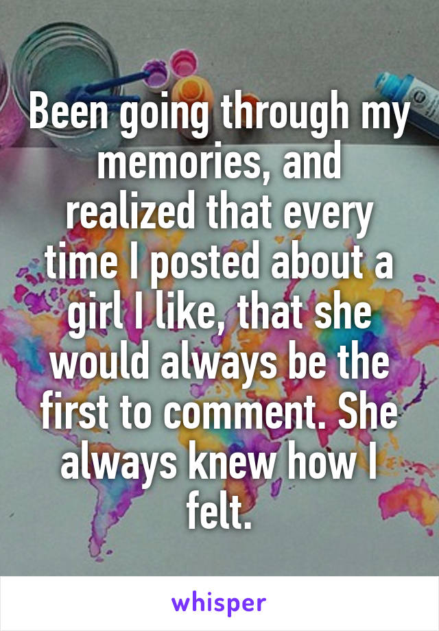 Been going through my memories, and realized that every time I posted about a girl I like, that she would always be the first to comment. She always knew how I felt.