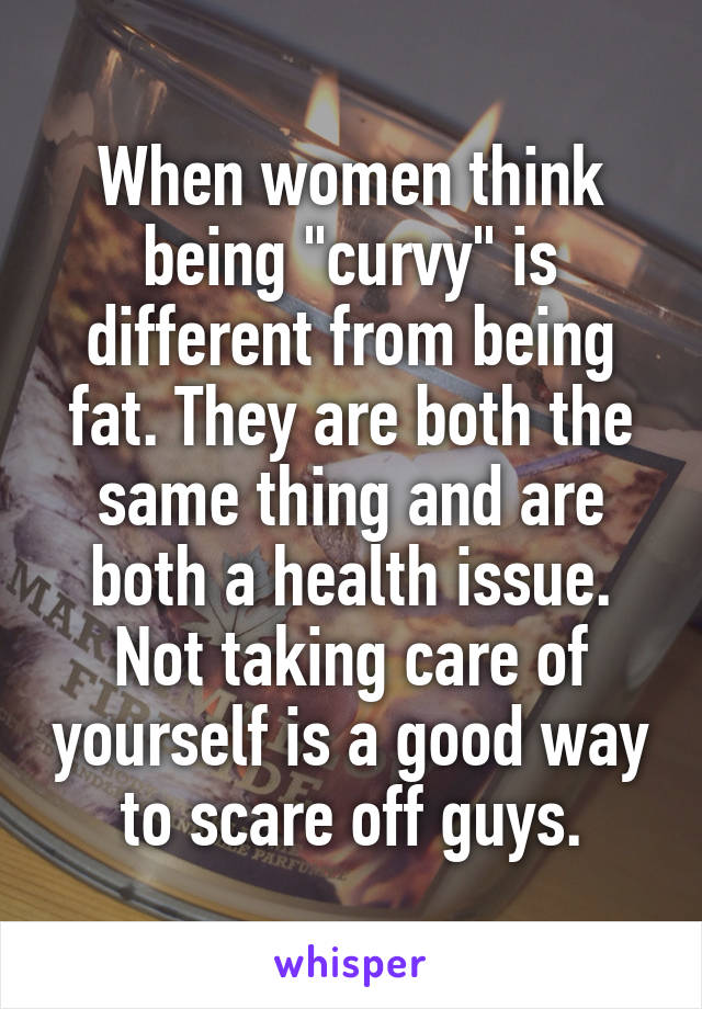 When women think being "curvy" is different from being fat. They are both the same thing and are both a health issue. Not taking care of yourself is a good way to scare off guys.