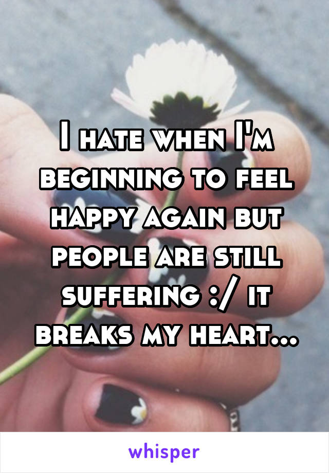 I hate when I'm beginning to feel happy again but people are still suffering :/ it breaks my heart...