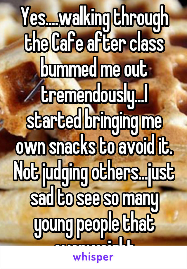 Yes....walking through the Cafe after class bummed me out tremendously...I started bringing me own snacks to avoid it. Not judging others...just sad to see so many young people that overweight