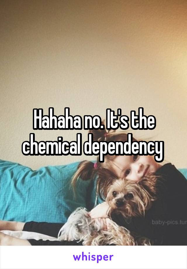 Hahaha no. It's the chemical dependency 