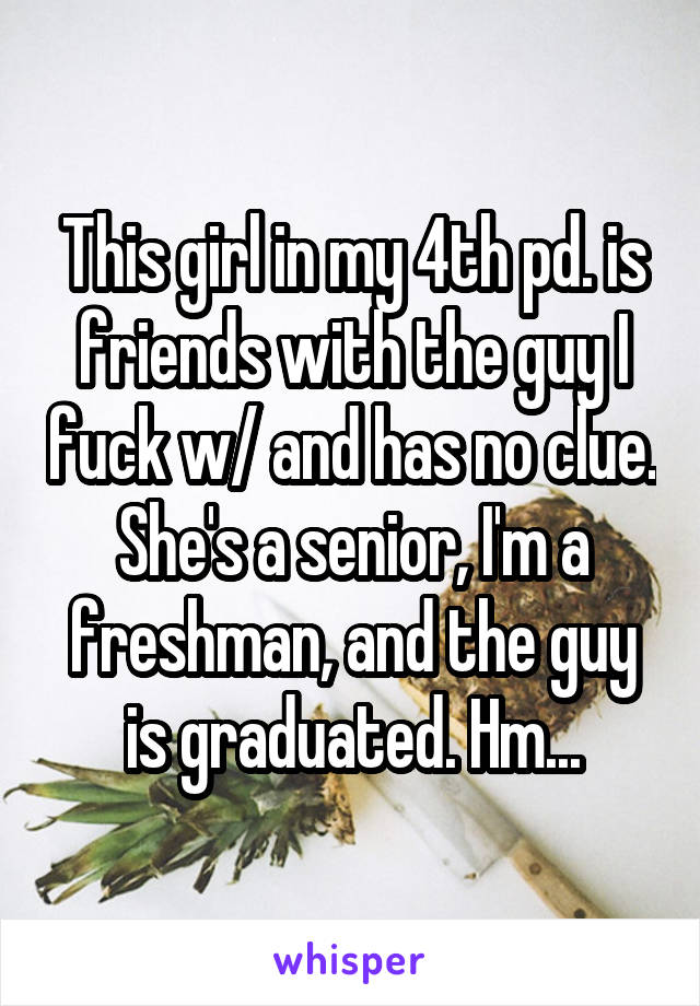 This girl in my 4th pd. is friends with the guy I fuck w/ and has no clue. She's a senior, I'm a freshman, and the guy is graduated. Hm...