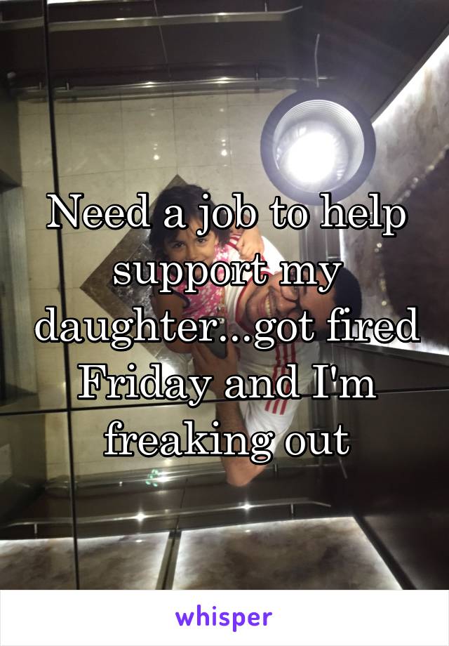 Need a job to help support my daughter...got fired Friday and I'm freaking out