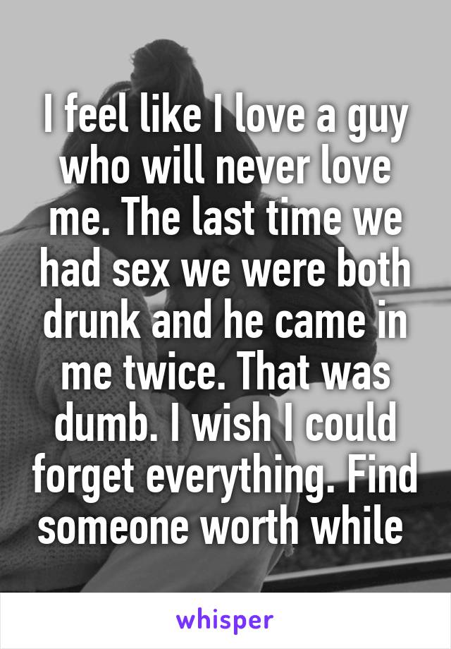 I feel like I love a guy who will never love me. The last time we had sex we were both drunk and he came in me twice. That was dumb. I wish I could forget everything. Find someone worth while 