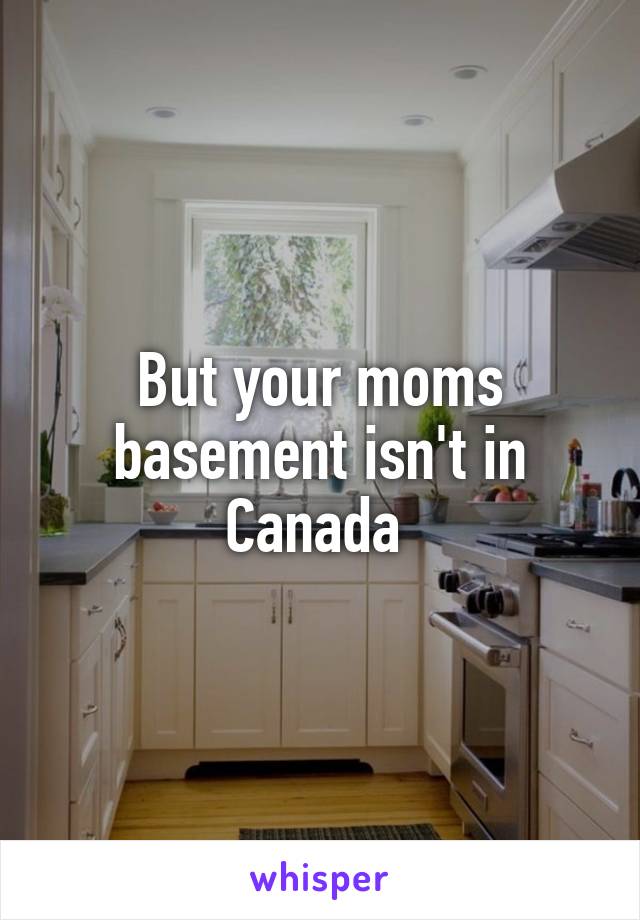 But your moms basement isn't in Canada 