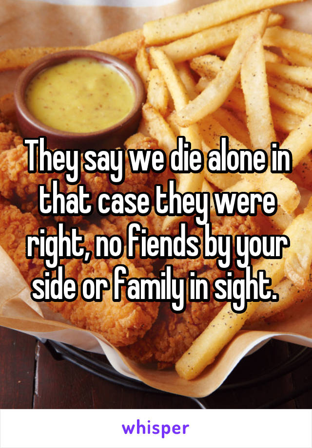 They say we die alone in that case they were right, no fiends by your side or family in sight. 