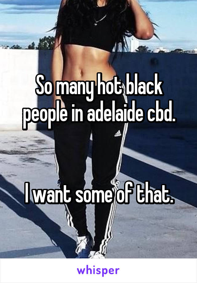 So many hot black people in adelaide cbd.


I want some of that.