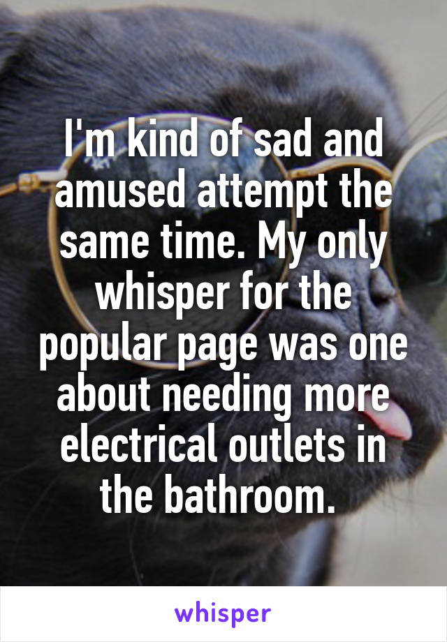 I'm kind of sad and amused attempt the same time. My only whisper for the popular page was one about needing more electrical outlets in the bathroom. 