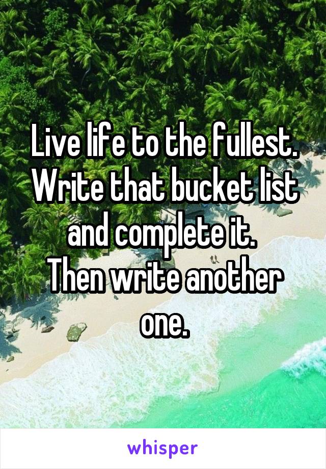 Live life to the fullest.
Write that bucket list and complete it. 
Then write another one.