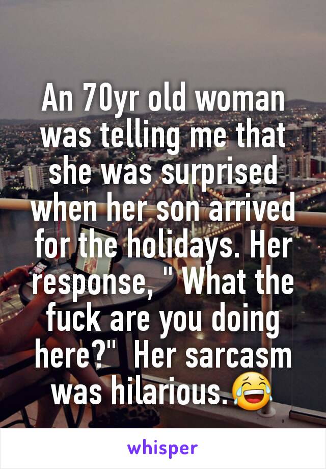 An 70yr old woman was telling me that she was surprised when her son arrived for the holidays. Her response, " What the fuck are you doing here?"  Her sarcasm was hilarious.😂