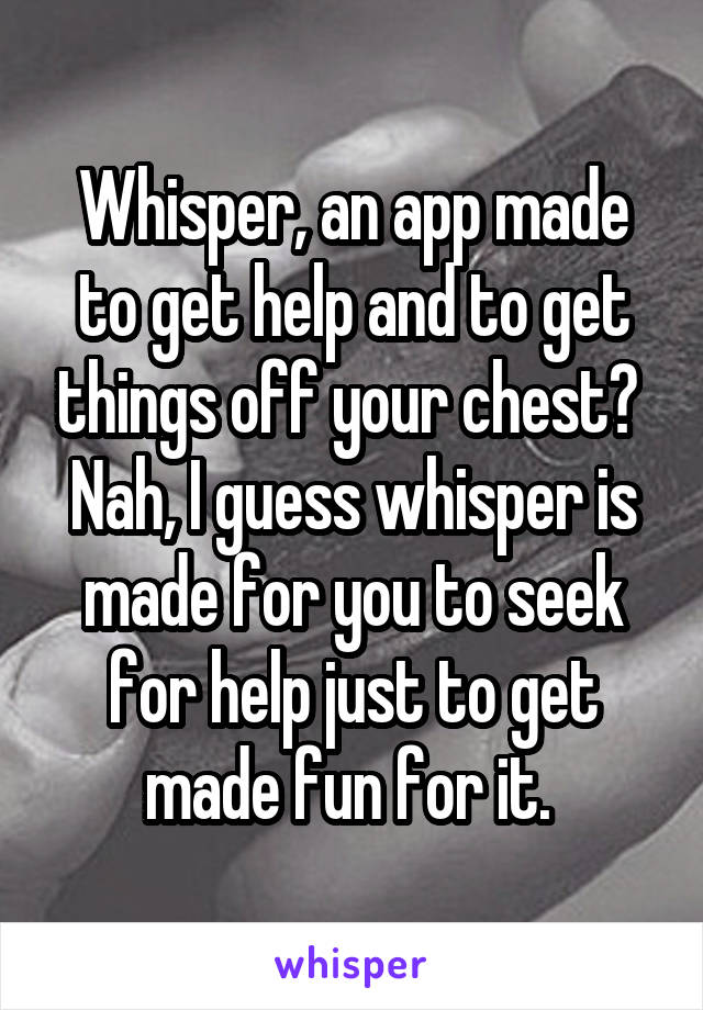 Whisper, an app made to get help and to get things off your chest? 
Nah, I guess whisper is made for you to seek for help just to get made fun for it. 