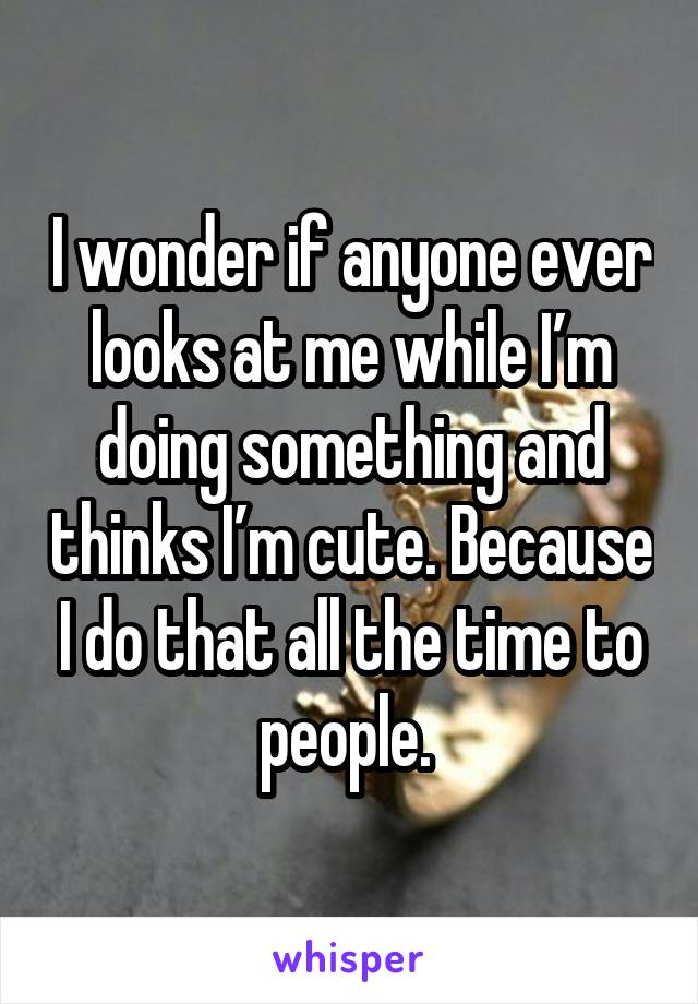 I wonder if anyone ever looks at me while I’m doing something and thinks I’m cute. Because I do that all the time to people. 