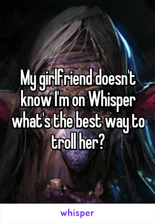 My girlfriend doesn't know I'm on Whisper what's the best way to troll her?