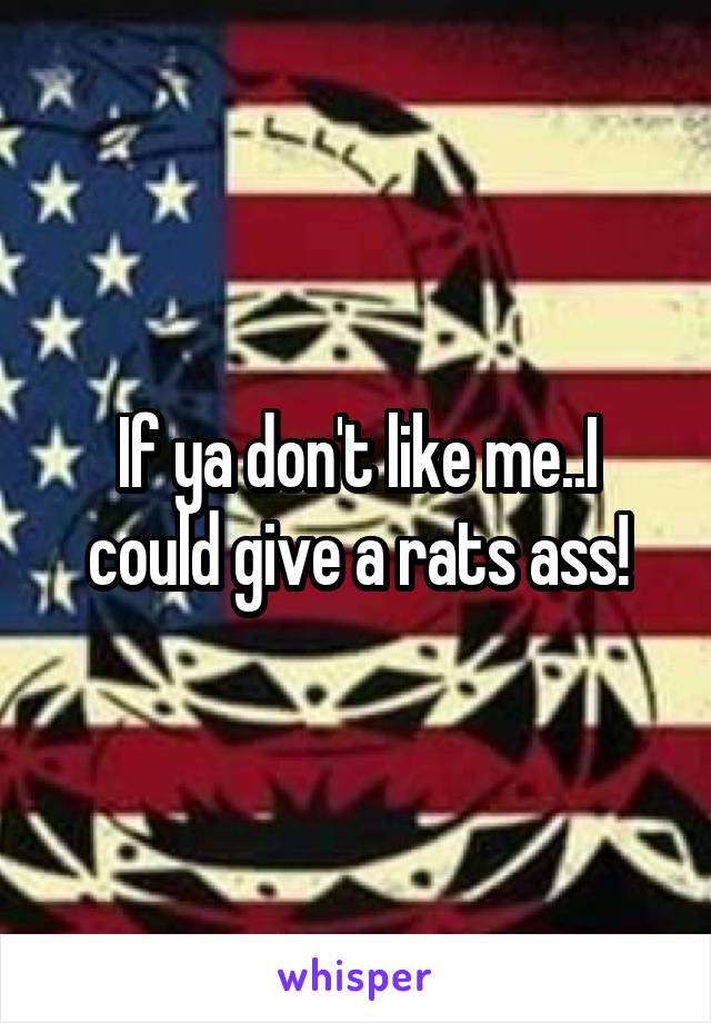 If ya don't like me..I could give a rats ass!