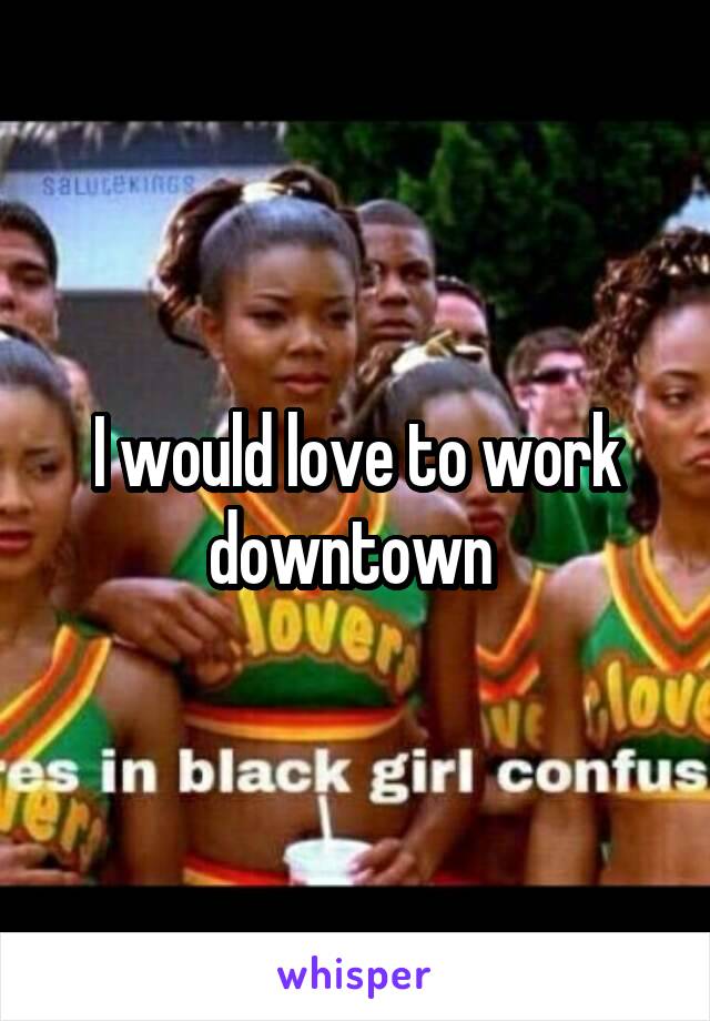 I would love to work downtown 