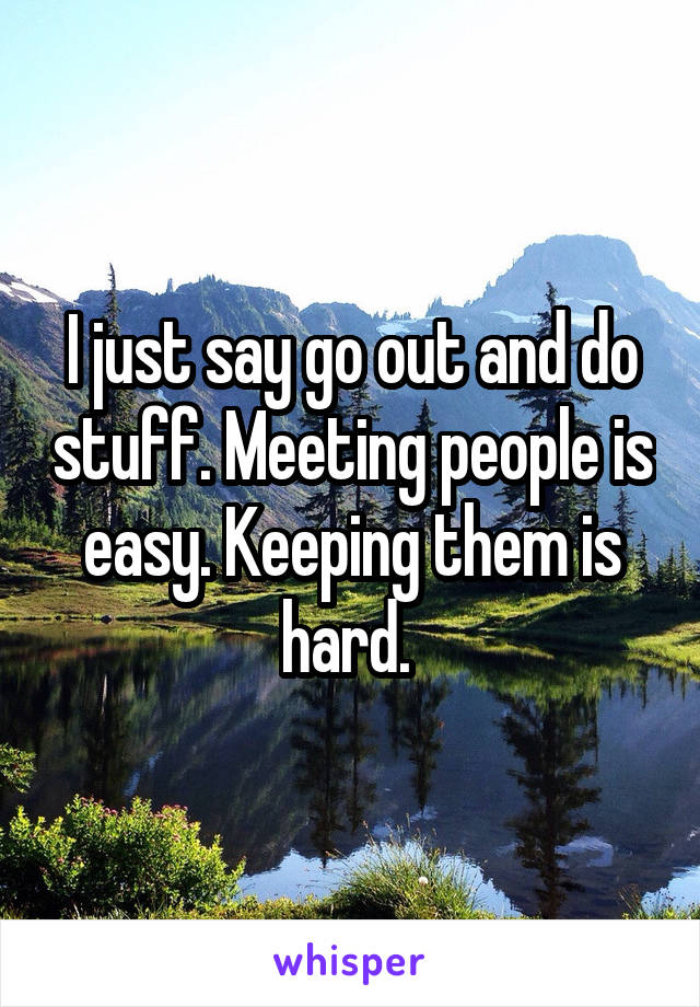 I just say go out and do stuff. Meeting people is easy. Keeping them is hard. 