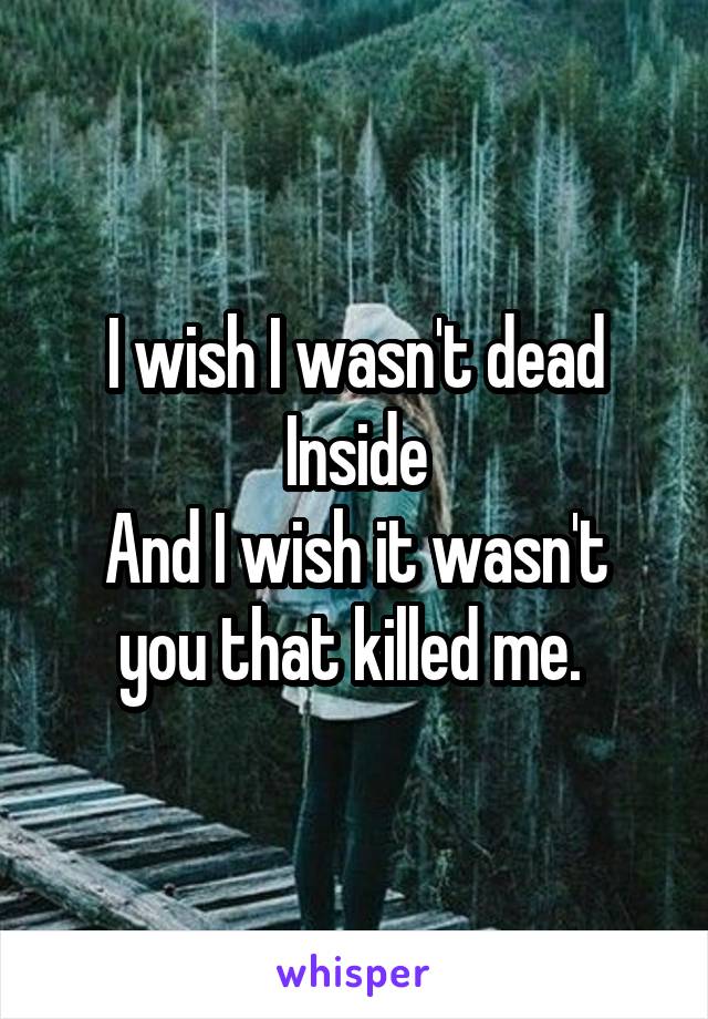 I wish I wasn't dead Inside
And I wish it wasn't you that killed me. 