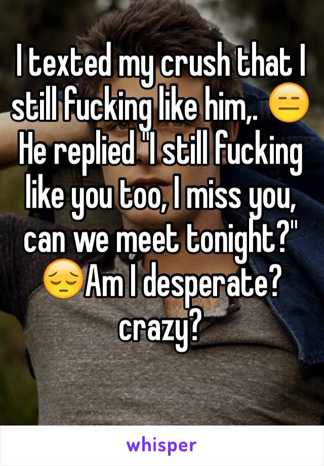 I texted my crush that I still fucking like him,. 😑He replied "I still fucking like you too, I miss you, can we meet tonight?"
😔Am I desperate?  crazy? 
