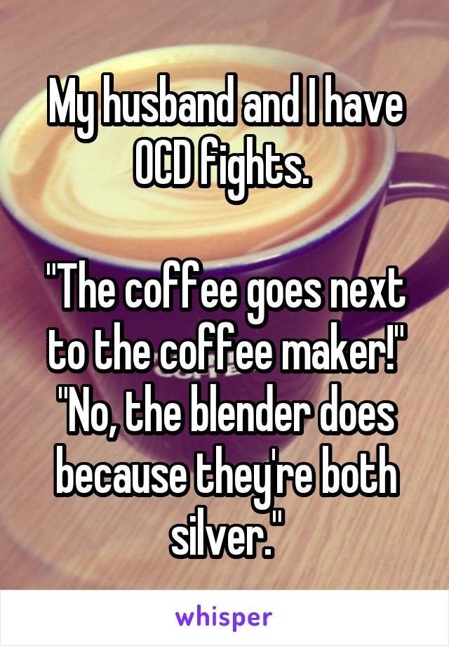 My husband and I have OCD fights. 

"The coffee goes next to the coffee maker!"
"No, the blender does because they're both silver."