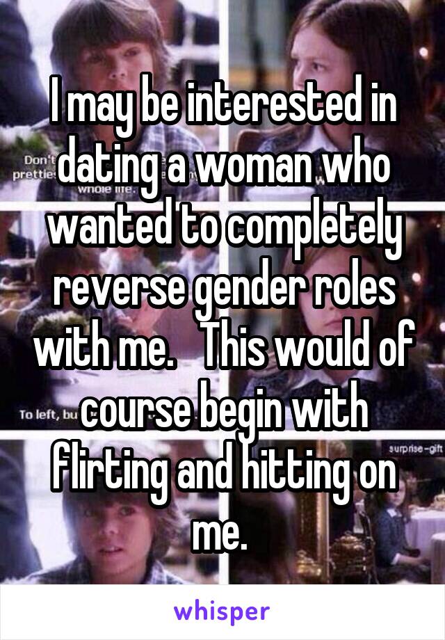 I may be interested in dating a woman who wanted to completely reverse gender roles with me.   This would of course begin with flirting and hitting on me. 